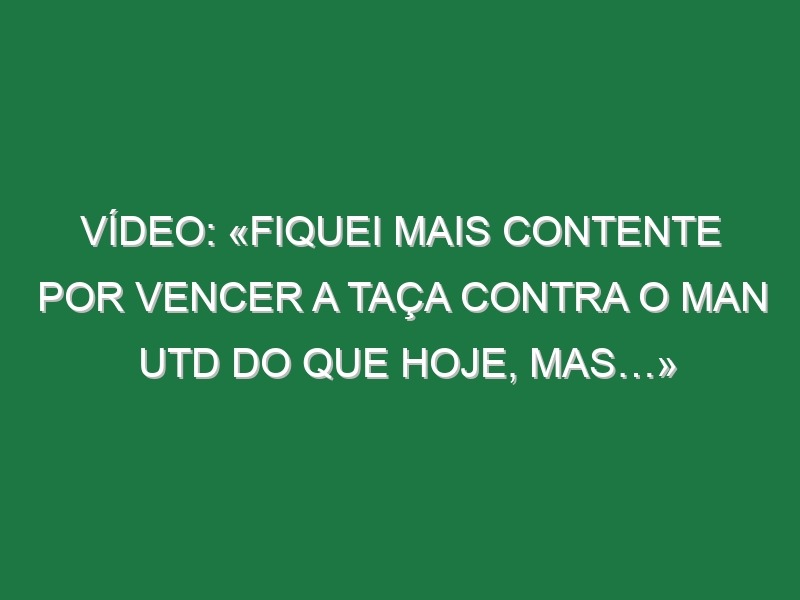 Vídeo: «Fiquei mais contente por vencer a Taça contra o Man Utd do que hoje, mas…»