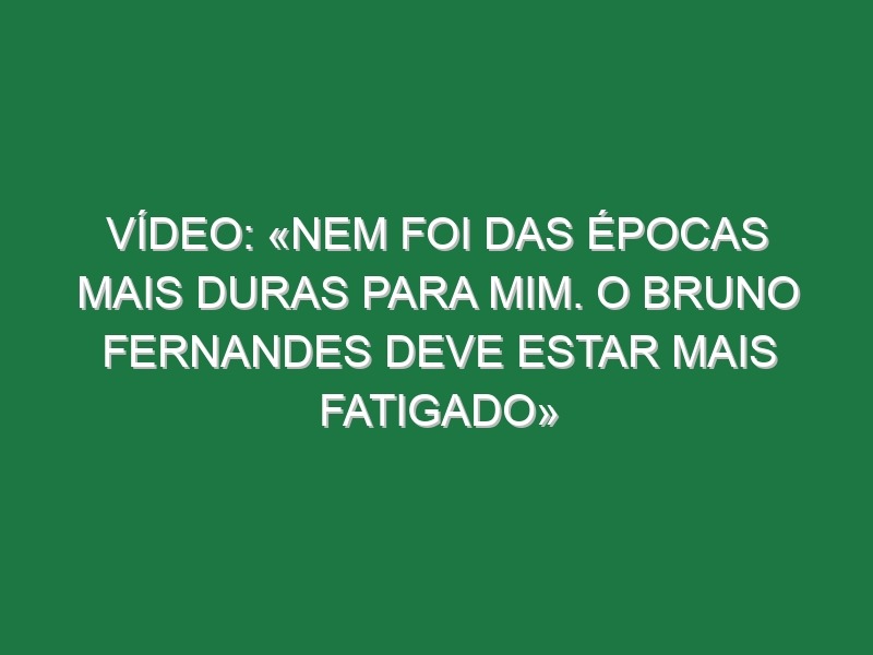 Vídeo: «Nem foi das épocas mais duras para mim. O Bruno Fernandes deve estar mais fatigado»