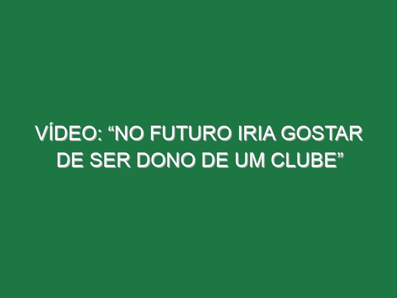 Vídeo: “No futuro iria gostar de ser dono de um clube”