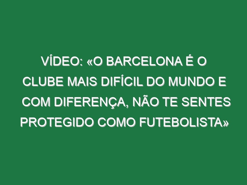 Vídeo: «O Barcelona é o clube mais difícil do Mundo e com diferença, não te sentes protegido como futebolista»