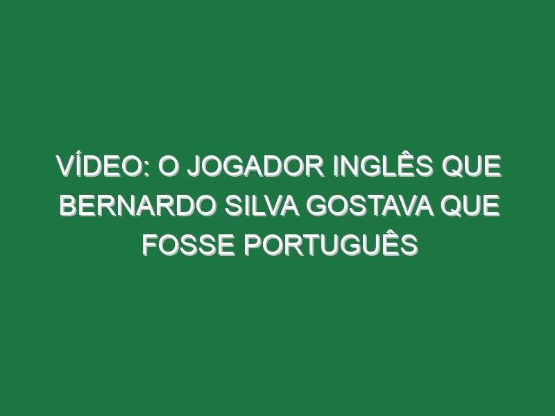 Vídeo: O jogador inglês que Bernardo Silva gostava que fosse português