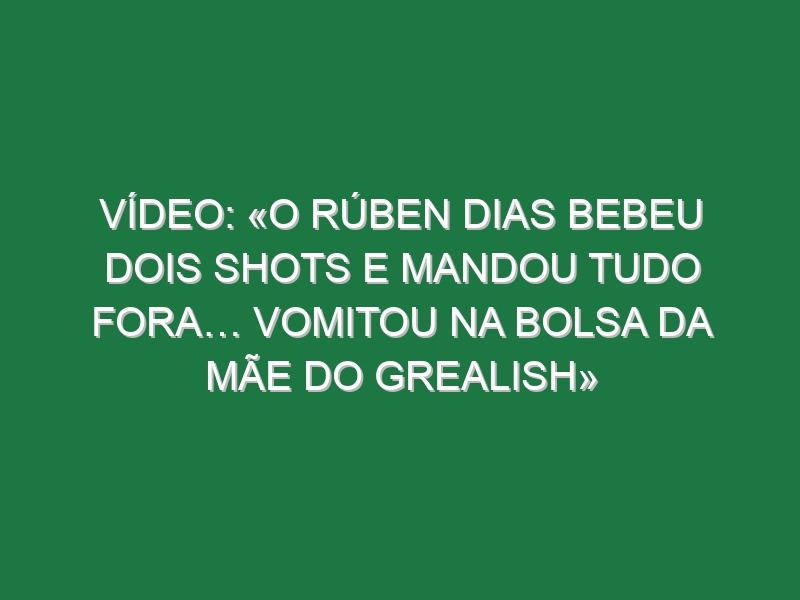 Vídeo: «O Rúben Dias bebeu dois shots e mandou tudo fora… vomitou na bolsa da mãe do Grealish»