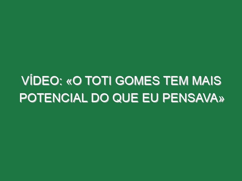 Vídeo: «O Toti Gomes tem mais potencial do que eu pensava»