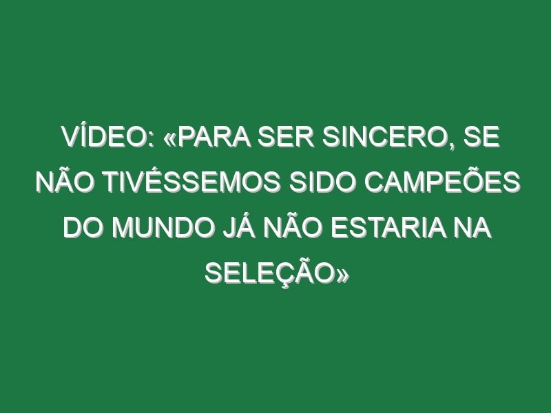 Vídeo: «Para ser sincero, se não tivéssemos sido campeões do Mundo já não estaria na seleção»