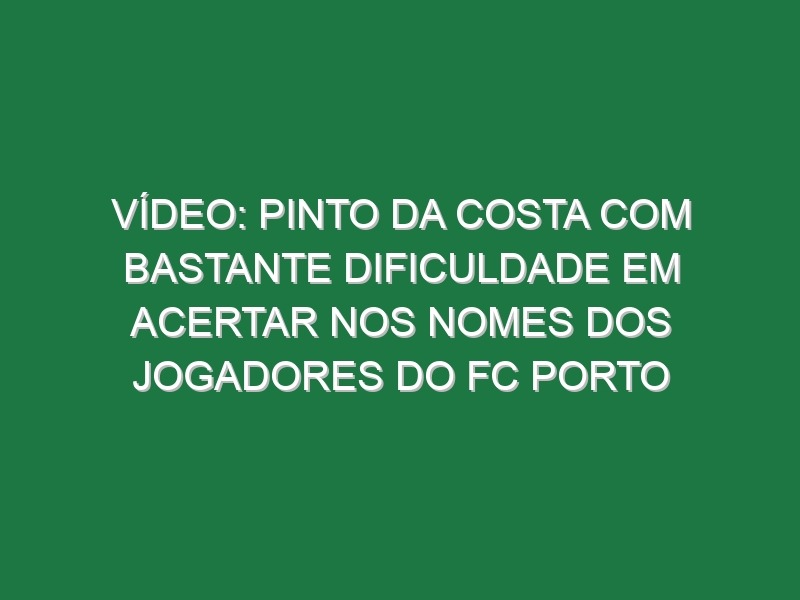 Vídeo: Pinto da Costa com bastante dificuldade em acertar nos nomes dos jogadores do FC Porto