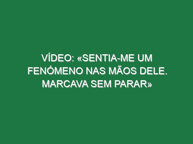 Vídeo: «Sentia-me um fenómeno nas mãos dele. Marcava sem parar»