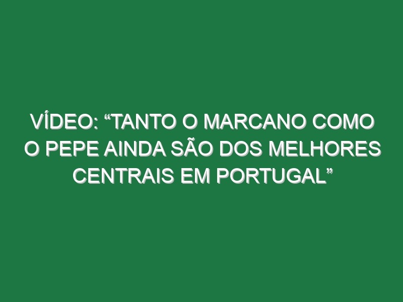 Vídeo: “Tanto o Marcano como o Pepe ainda são dos melhores centrais em Portugal”