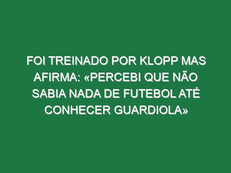 Foi treinado por Klopp mas afirma: «Percebi que não sabia nada de futebol até conhecer Guardiola»