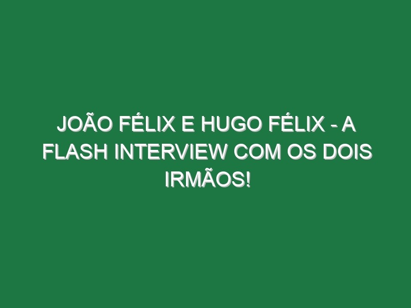 JOÃO FÉLIX E HUGO FÉLIX – A flash interview com os dois irmãos!