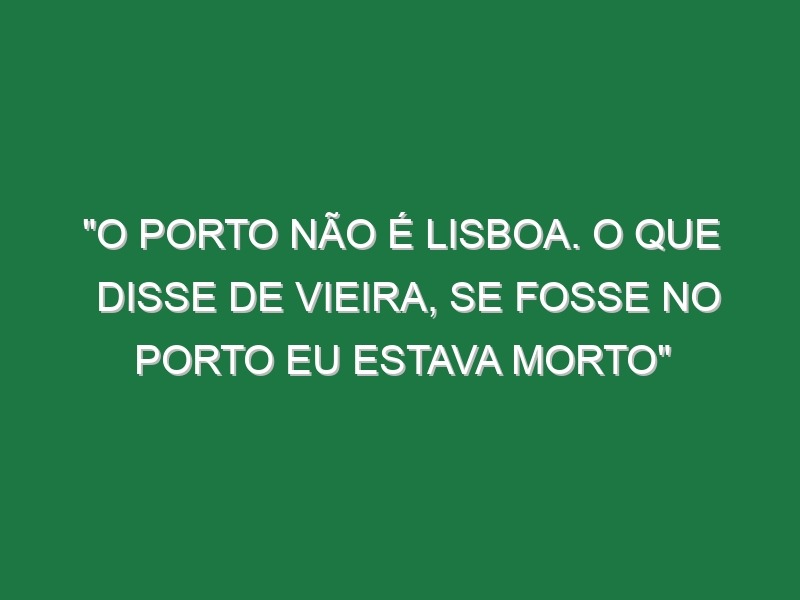 “O Porto não é Lisboa. O que disse de Vieira, se fosse no Porto eu estava morto”