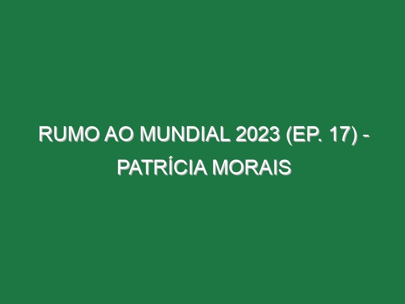 RUMO AO MUNDIAL 2023 (Ep. 17) – Patrícia Morais