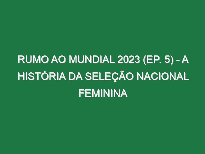 RUMO AO MUNDIAL 2023 (Ep. 5) – A história da Seleção Nacional feminina