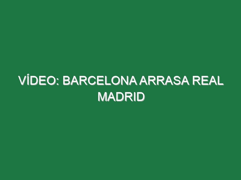 Vídeo: Barcelona arrasa Real Madrid