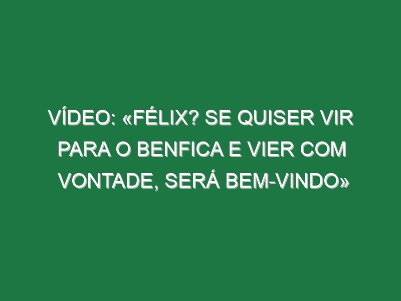 Vídeo: «Félix? Se quiser vir para o Benfica e vier com vontade, será bem-vindo»