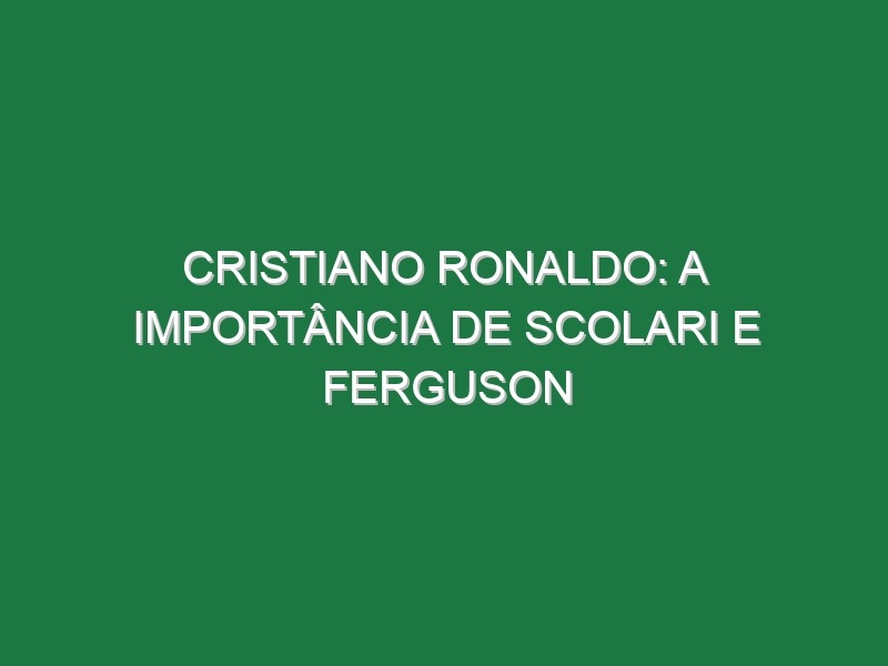 CRISTIANO RONALDO: A importância de Scolari e Ferguson