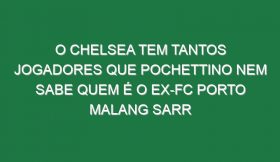 O Chelsea tem tantos jogadores que Pochettino nem sabe quem é o ex-FC Porto Malang Sarr