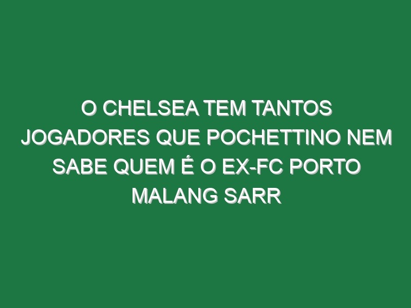 O Chelsea tem tantos jogadores que Pochettino nem sabe quem é o ex-FC Porto Malang Sarr