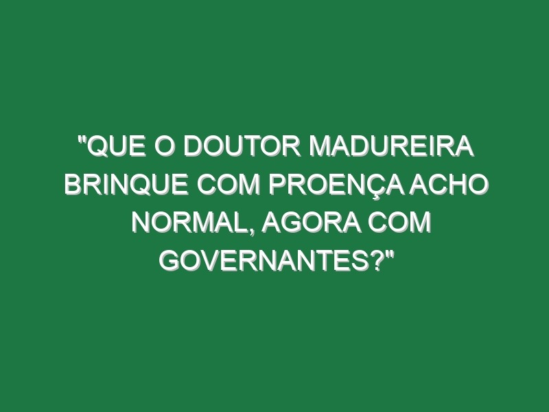 “Que o doutor Madureira brinque com Proença acho normal, agora com governantes?”