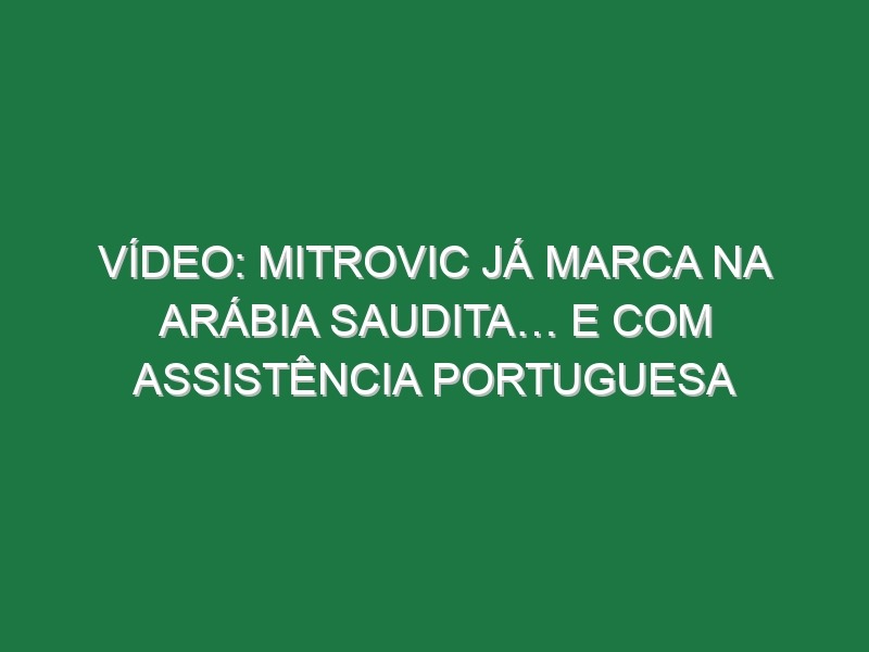 Vídeo: Mitrovic já marca na Arábia Saudita… e com assistência portuguesa