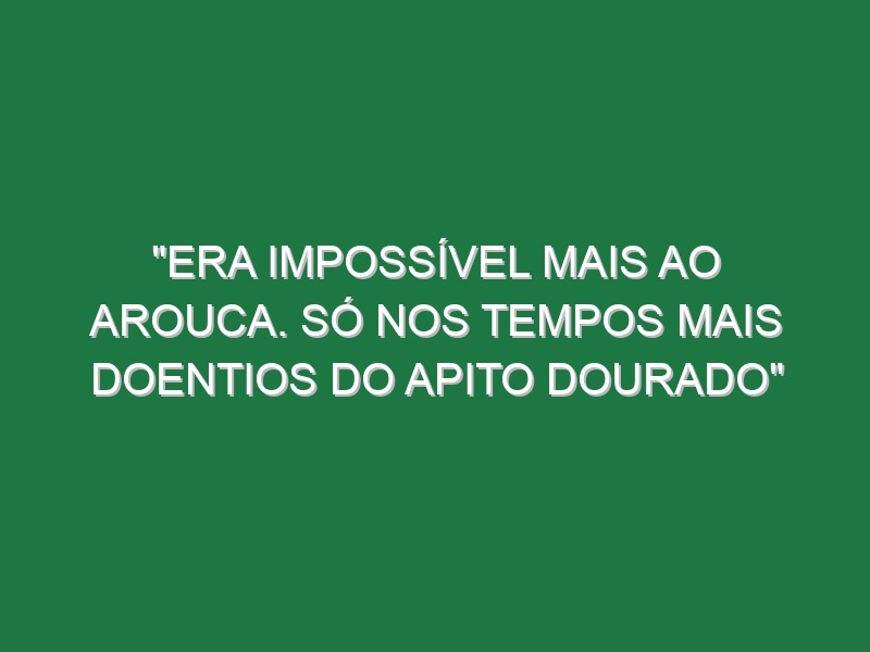 “Era impossível mais ao Arouca. Só nos tempos mais doentios do Apito Dourado”