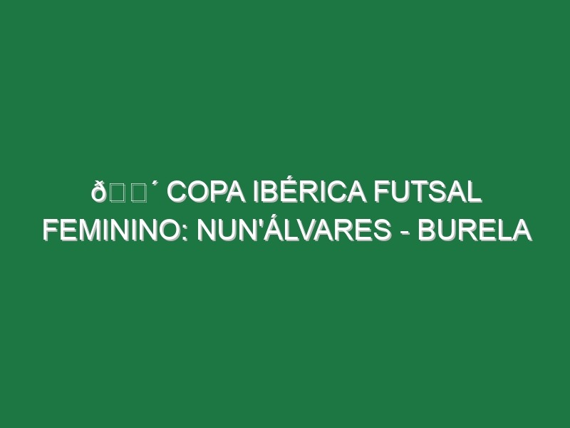 🔴 COPA IBÉRICA FUTSAL FEMININO: NUN’ÁLVARES – BURELA