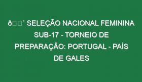 🔴 SELEÇÃO NACIONAL FEMININA SUB-17 – TORNEIO DE PREPARAÇÃO: PORTUGAL – PAÍS DE GALES