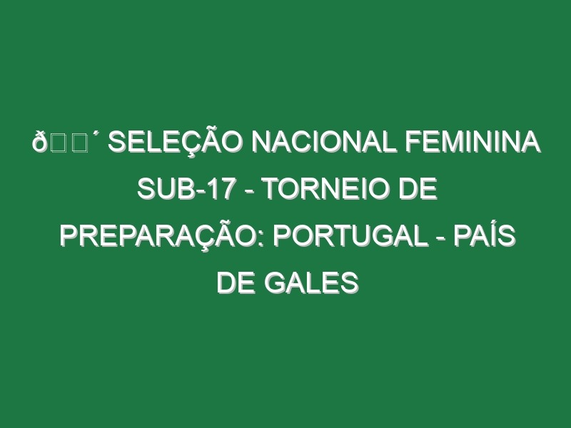 🔴 SELEÇÃO NACIONAL FEMININA SUB-17 – TORNEIO DE PREPARAÇÃO: PORTUGAL – PAÍS DE GALES