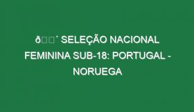 🔴 SELEÇÃO NACIONAL FEMININA SUB-18: PORTUGAL – NORUEGA