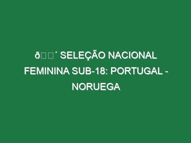 🔴 SELEÇÃO NACIONAL FEMININA SUB-18: PORTUGAL – NORUEGA