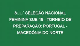 🔴 SELEÇÃO NACIONAL FEMININA SUB-19 – TORNEIO DE PREPARAÇÃO: PORTUGAL – MACEDÓNIA DO NORTE