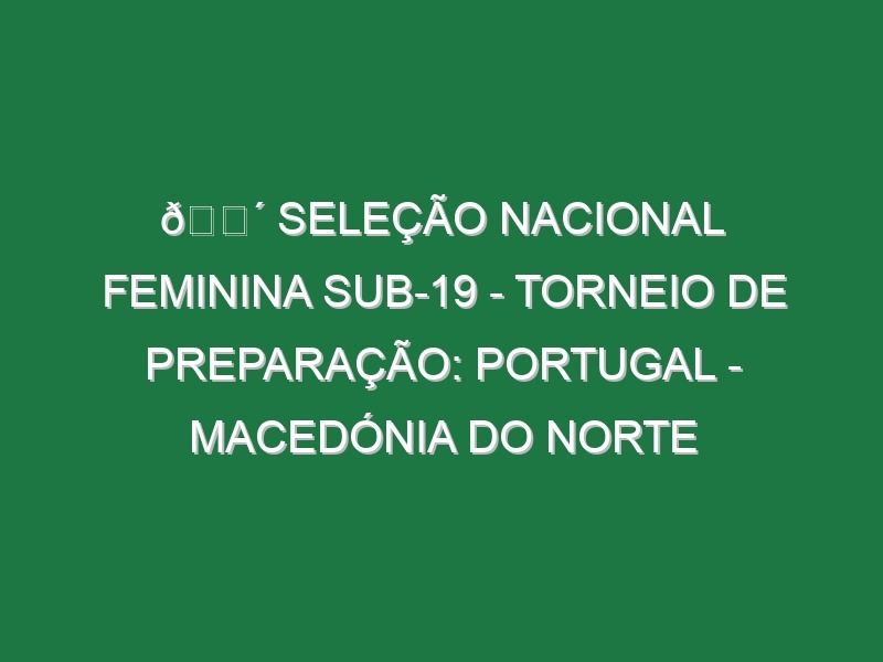 🔴 SELEÇÃO NACIONAL FEMININA SUB-19 – TORNEIO DE PREPARAÇÃO: PORTUGAL – MACEDÓNIA DO NORTE