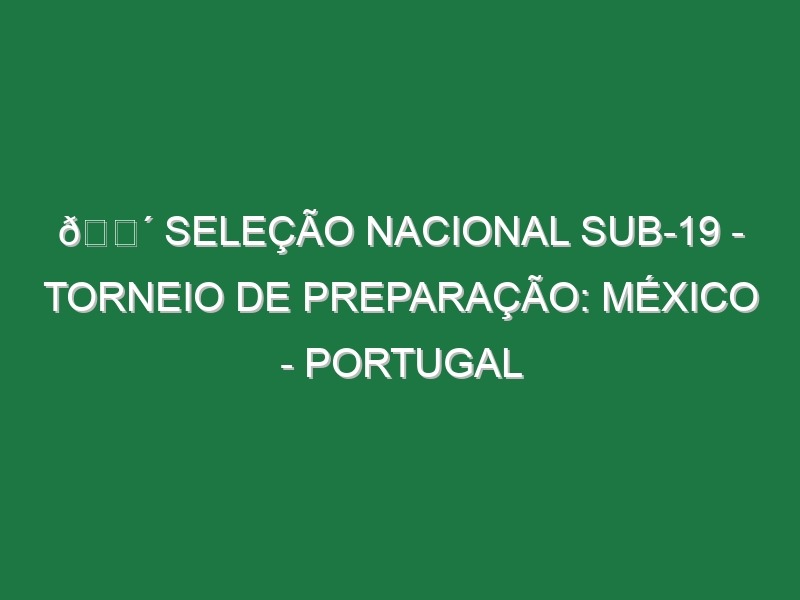 🔴 SELEÇÃO NACIONAL SUB-19 – TORNEIO DE PREPARAÇÃO: MÉXICO – PORTUGAL