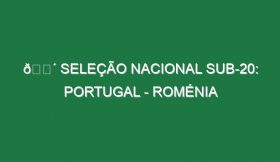 🔴 SELEÇÃO NACIONAL SUB-20: PORTUGAL – ROMÉNIA