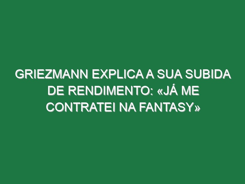 Griezmann explica a sua subida de rendimento: «Já me contratei na Fantasy»