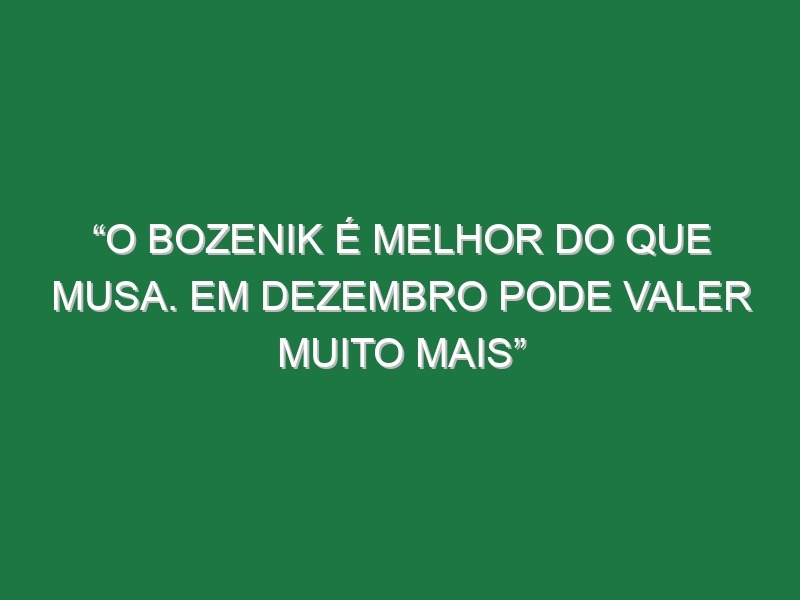 “O Bozenik é melhor do que Musa. Em dezembro pode valer muito mais”