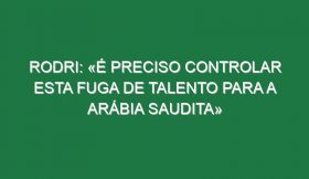 Rodri: «É preciso controlar esta fuga de talento para a Arábia Saudita»