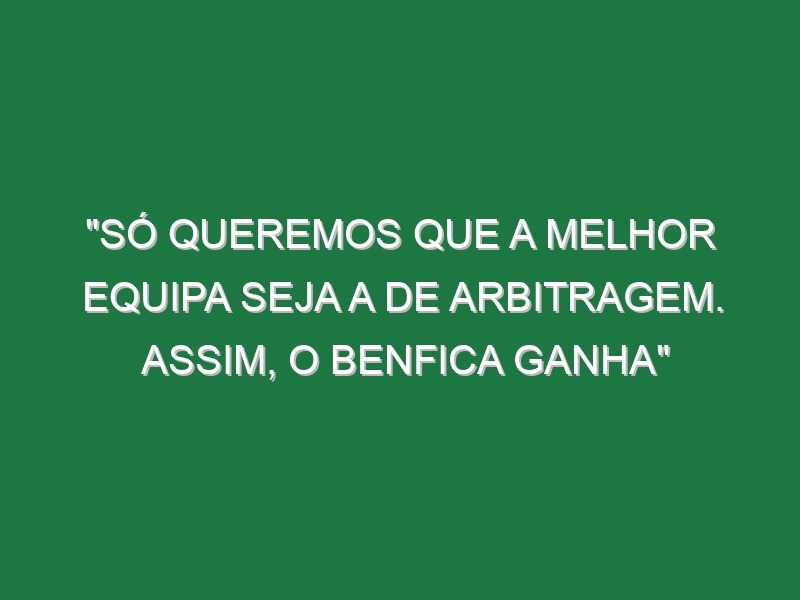 “Só queremos que a melhor equipa seja a de arbitragem. Assim, o Benfica ganha”