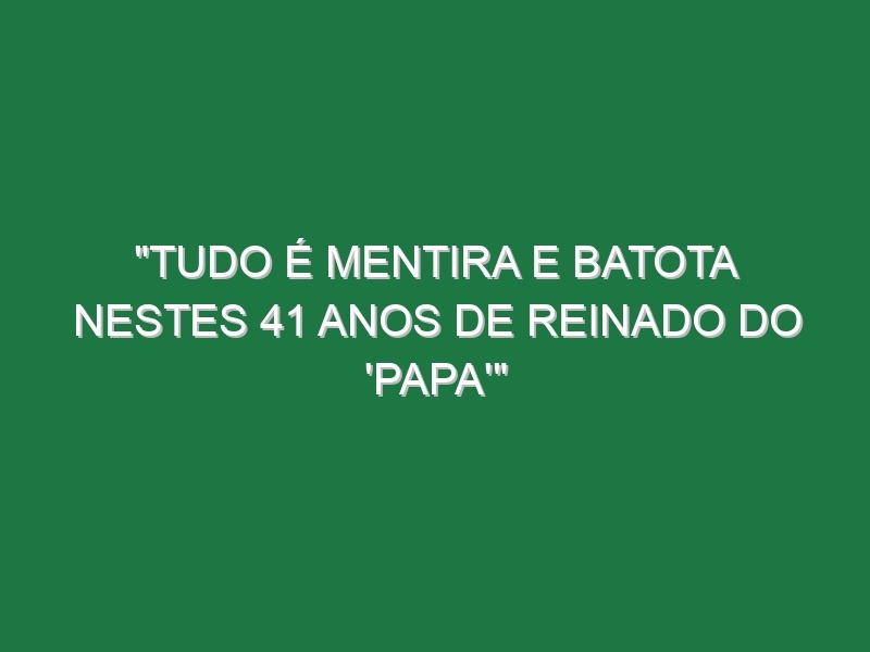 “Tudo é mentira e batota nestes 41 anos de reinado do ‘Papa'”