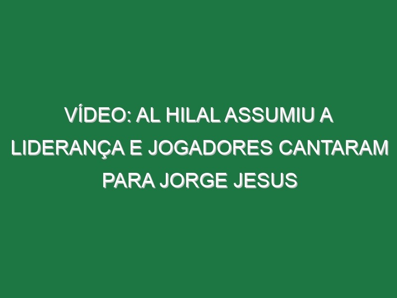 Vídeo: Al Hilal assumiu a liderança e jogadores cantaram para Jorge Jesus