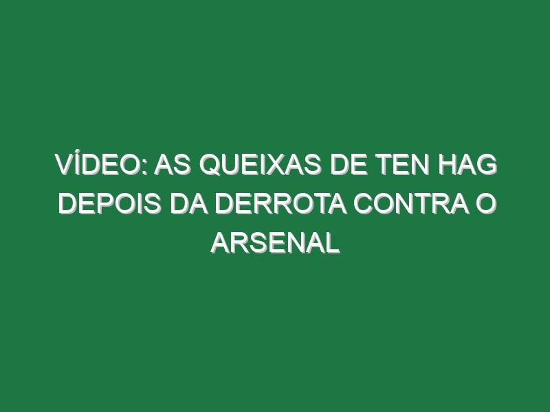 Vídeo: As queixas de Ten Hag depois da derrota contra o Arsenal