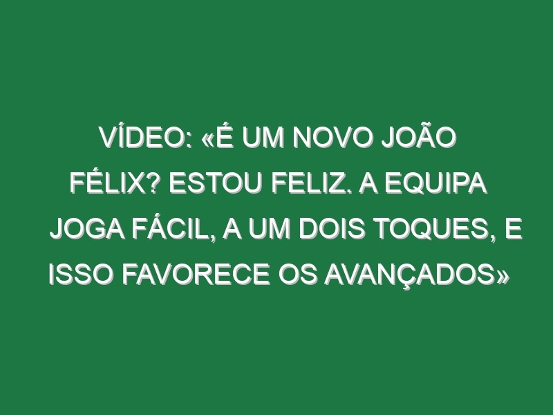 Vídeo: «É um novo João Félix? Estou feliz. A equipa joga fácil, a um dois toques, e isso favorece os avançados»