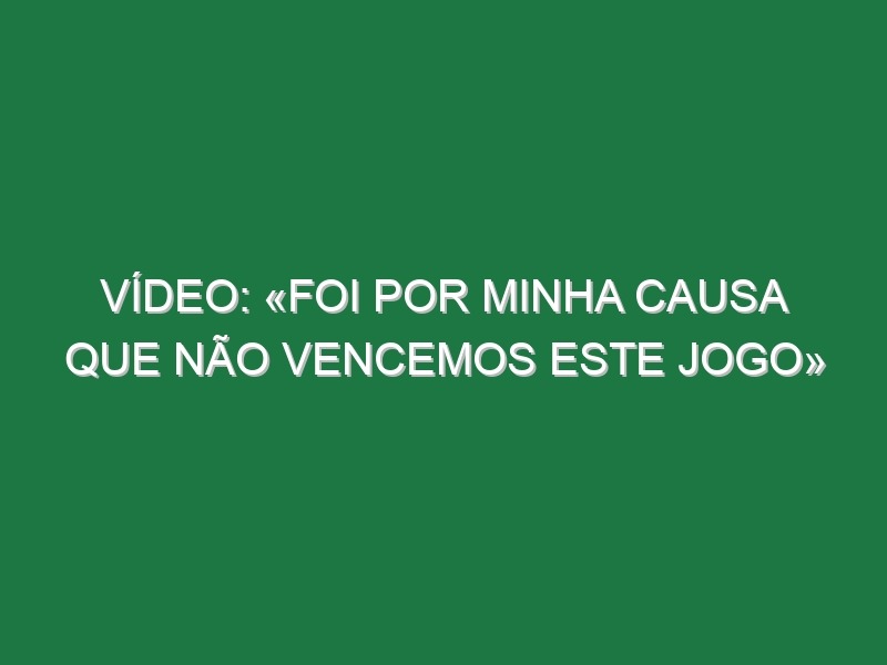 Vídeo: «Foi por minha causa que não vencemos este jogo»