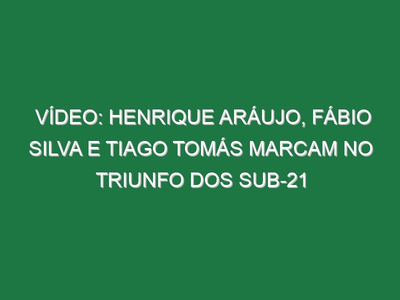 Vídeo: Henrique Aráujo, Fábio Silva e Tiago Tomás marcam no triunfo dos sub-21