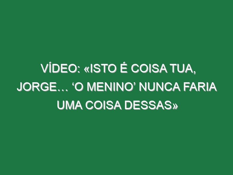 Vídeo: «Isto é coisa tua, Jorge… ‘o menino’ nunca faria uma coisa dessas»