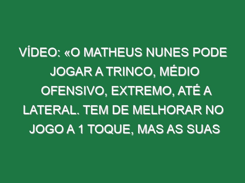 Vídeo: «O Matheus Nunes pode jogar a trinco, médio ofensivo, extremo, até a lateral. Tem de melhorar no jogo a 1 toque, mas as suas qualidades são muito difíceis de encontrar»