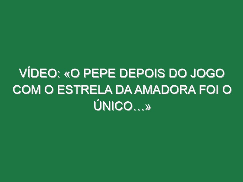 Vídeo: «O Pepe depois do jogo com o Estrela da Amadora foi o único…»