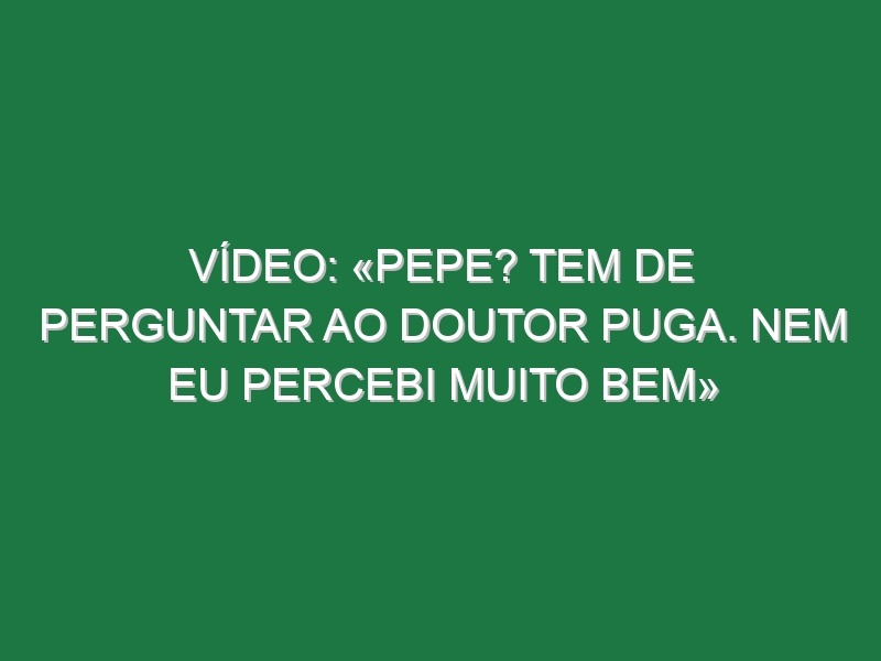 Vídeo: «Pepe? Tem de perguntar ao doutor Puga. Nem eu percebi muito bem»