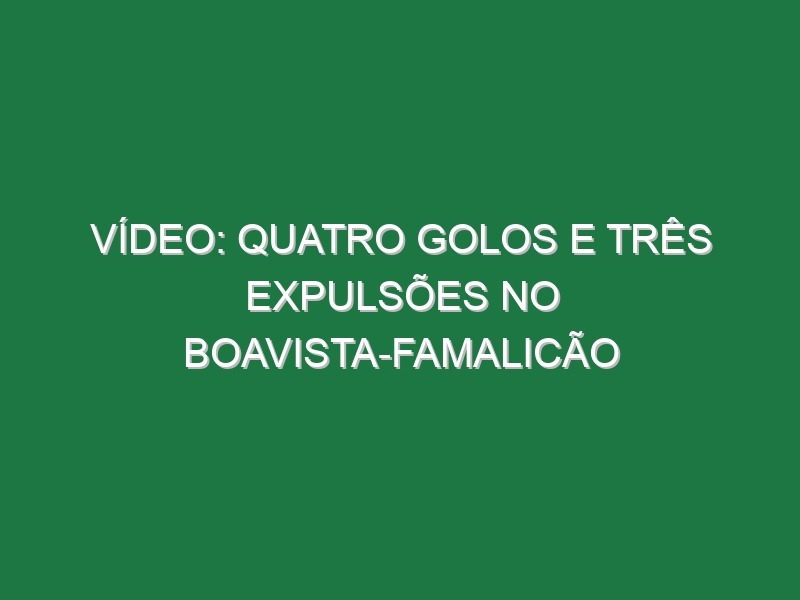 Vídeo: Quatro golos e três expulsões no Boavista-Famalicão