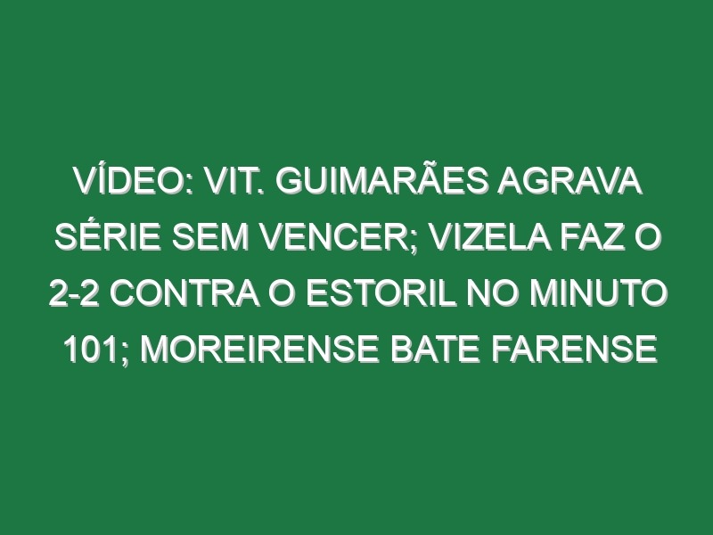 Vídeo: Vit. Guimarães agrava série sem vencer; Vizela faz o 2-2 contra o Estoril no minuto 101; Moreirense bate Farense