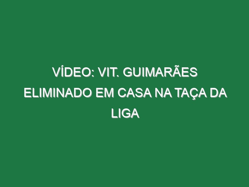 Vídeo: Vit. Guimarães eliminado em casa na Taça da Liga